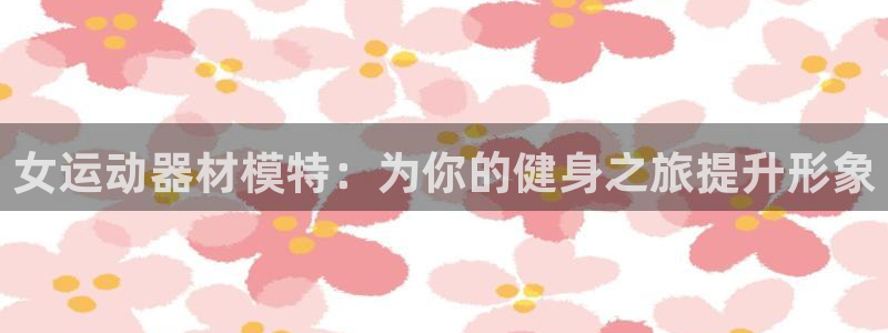 意昂体育3娱乐：女运动器材模特：为你的健身之旅提升形