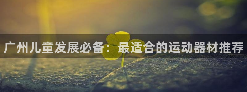 意昂体育3招商电话是多少啊：广州儿童发展必备：最适合