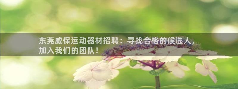 注册意昂3：东莞威保运动器材招聘：寻找合格的候选人，