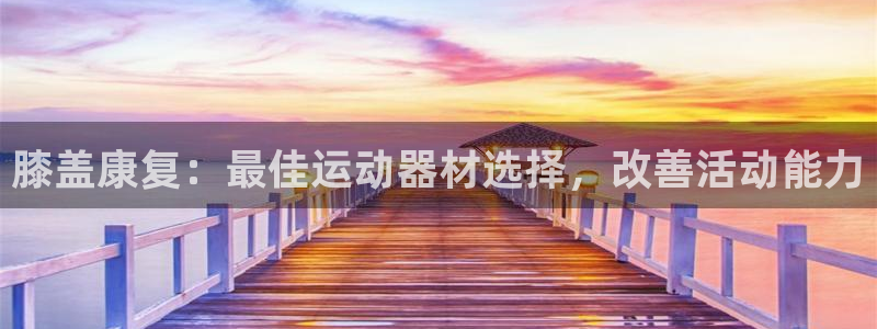 意昂3娱乐下载：膝盖康复：最佳运动器材选择，改善活动